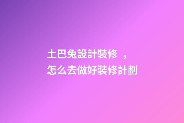 土巴兔設計裝修，怎么去做好裝修計劃-第1張-觀點-玄機派